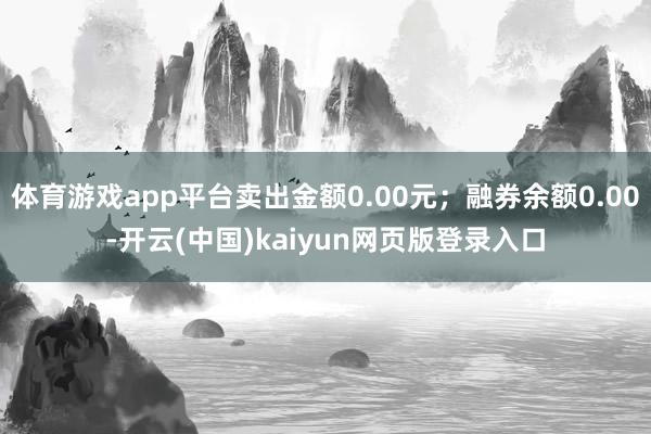 体育游戏app平台卖出金额0.00元；融券余额0.00-开云(中国)kaiyun网页版登录入口
