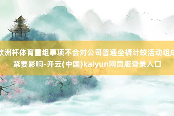 欧洲杯体育重组事项不会对公司普通坐褥计较活动组成紧要影响-开云(中国)kaiyun网页版登录入口