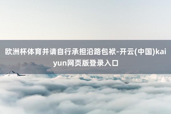 欧洲杯体育并请自行承担沿路包袱-开云(中国)kaiyun网页版登录入口