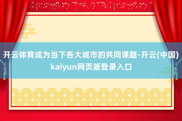 开云体育成为当下各大城市的共同课题-开云(中国)kaiyun网页版登录入口
