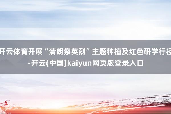 开云体育开展“清朗祭英烈”主题种植及红色研学行径-开云(中国)kaiyun网页版登录入口