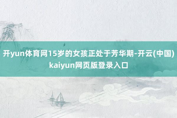 开yun体育网15岁的女孩正处于芳华期-开云(中国)kaiyun网页版登录入口