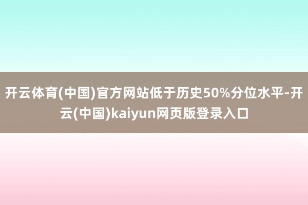 开云体育(中国)官方网站低于历史50%分位水平-开云(中国)kaiyun网页版登录入口