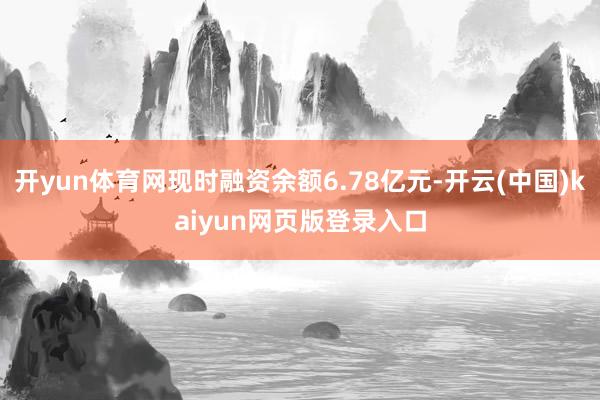 开yun体育网现时融资余额6.78亿元-开云(中国)kaiyun网页版登录入口
