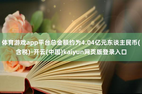体育游戏app平台总金额约为4.04亿元东谈主民币(含税)-开云(中国)kaiyun网页版登录入口