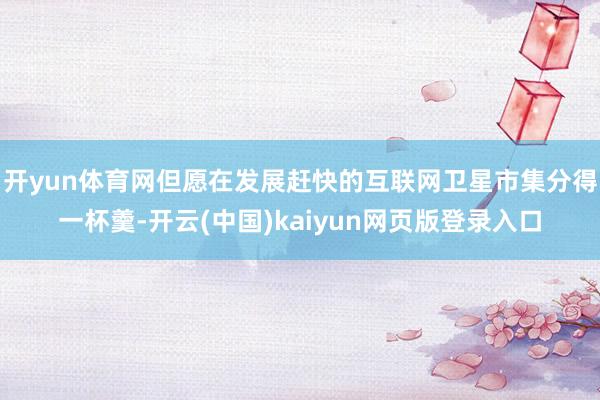 开yun体育网但愿在发展赶快的互联网卫星市集分得一杯羹-开云(中国)kaiyun网页版登录入口