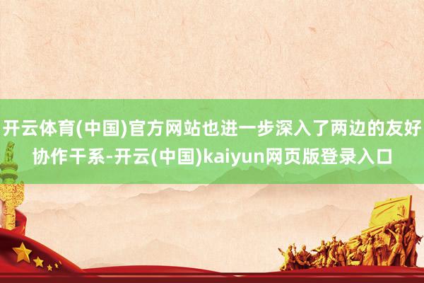 开云体育(中国)官方网站也进一步深入了两边的友好协作干系-开云(中国)kaiyun网页版登录入口