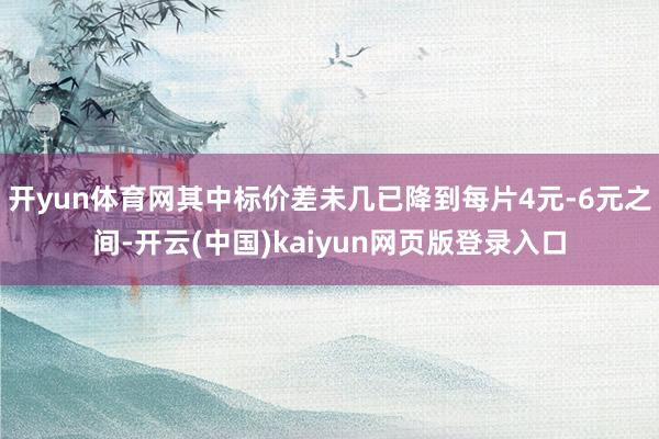 开yun体育网其中标价差未几已降到每片4元-6元之间-开云(中国)kaiyun网页版登录入口