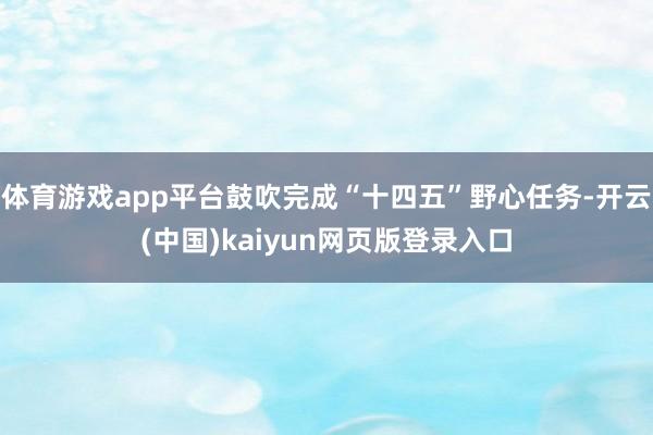 体育游戏app平台鼓吹完成“十四五”野心任务-开云(中国)kaiyun网页版登录入口