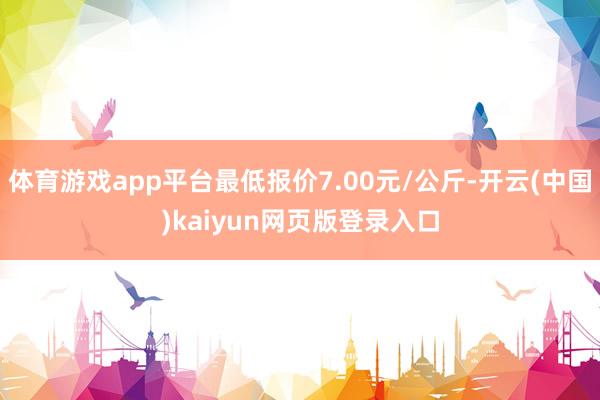 体育游戏app平台最低报价7.00元/公斤-开云(中国)kaiyun网页版登录入口