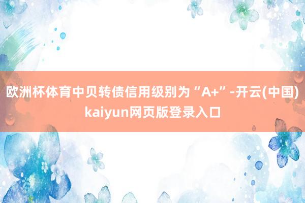 欧洲杯体育中贝转债信用级别为“A+”-开云(中国)kaiyun网页版登录入口