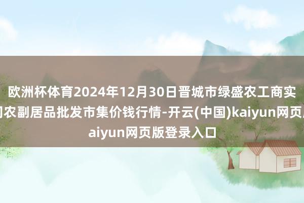 欧洲杯体育2024年12月30日晋城市绿盛农工商实业有限公司农副居品批发市集价钱行情-开云(中国)kaiyun网页版登录入口