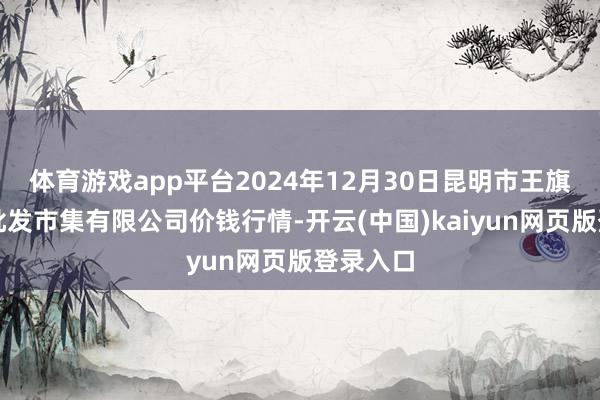 体育游戏app平台2024年12月30日昆明市王旗营蔬菜批发市集有限公司价钱行情-开云(中国)kaiyun网页版登录入口