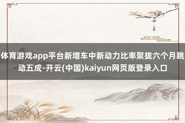 体育游戏app平台新增车中新动力比率聚拢六个月跳动五成-开云(中国)kaiyun网页版登录入口