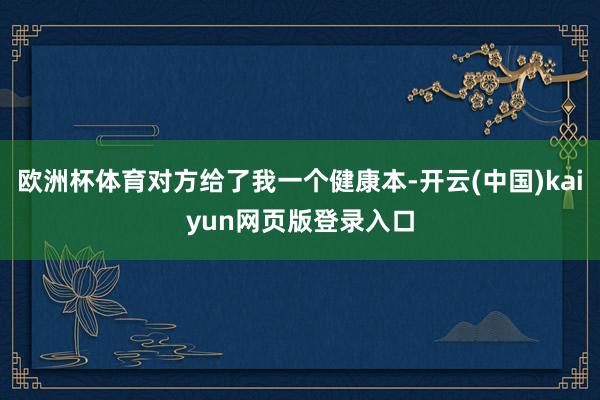 欧洲杯体育对方给了我一个健康本-开云(中国)kaiyun网页版登录入口