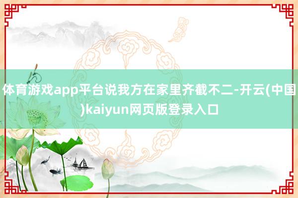 体育游戏app平台说我方在家里齐截不二-开云(中国)kaiyun网页版登录入口