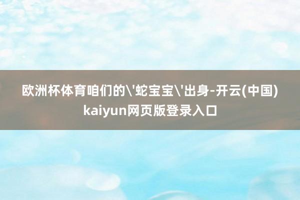 欧洲杯体育咱们的'蛇宝宝'出身-开云(中国)kaiyun网页版登录入口