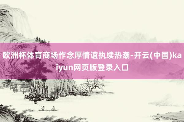 欧洲杯体育商场作念厚情谊执续热潮-开云(中国)kaiyun网页版登录入口