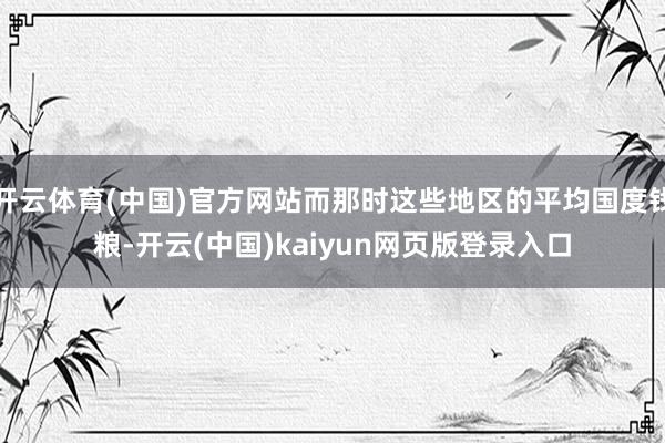 开云体育(中国)官方网站而那时这些地区的平均国度钱粮-开云(中国)kaiyun网页版登录入口
