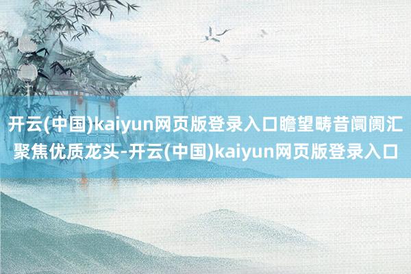 开云(中国)kaiyun网页版登录入口瞻望畴昔阛阓汇聚焦优质龙头-开云(中国)kaiyun网页版登录入口