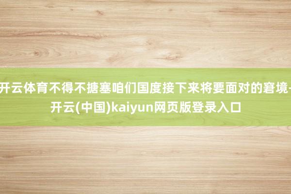 开云体育不得不搪塞咱们国度接下来将要面对的窘境-开云(中国)kaiyun网页版登录入口