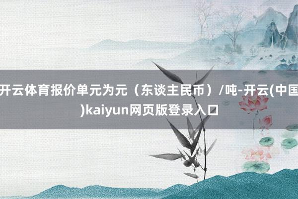 开云体育报价单元为元（东谈主民币）/吨-开云(中国)kaiyun网页版登录入口