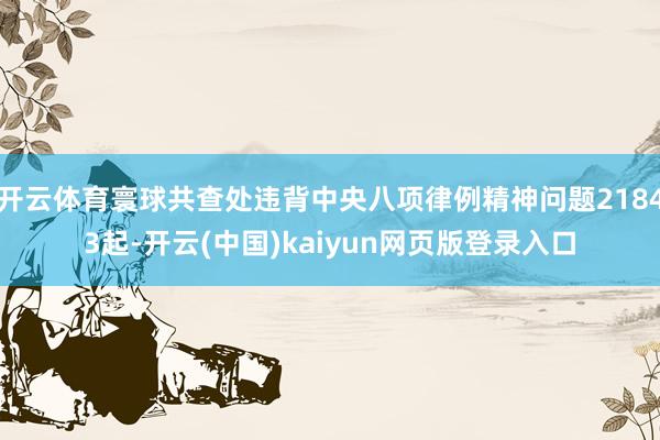 开云体育寰球共查处违背中央八项律例精神问题21843起-开云(中国)kaiyun网页版登录入口