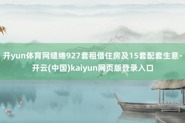 开yun体育网缱绻927套租借住房及15套配套生意-开云(中国)kaiyun网页版登录入口