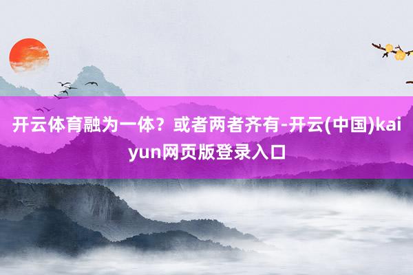 开云体育融为一体？或者两者齐有-开云(中国)kaiyun网页版登录入口