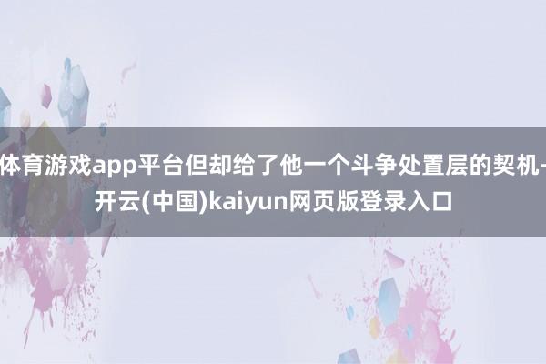 体育游戏app平台但却给了他一个斗争处置层的契机-开云(中国)kaiyun网页版登录入口