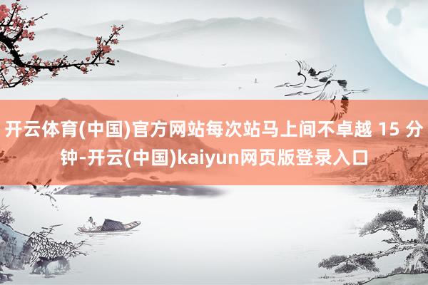 开云体育(中国)官方网站每次站马上间不卓越 15 分钟-开云(中国)kaiyun网页版登录入口