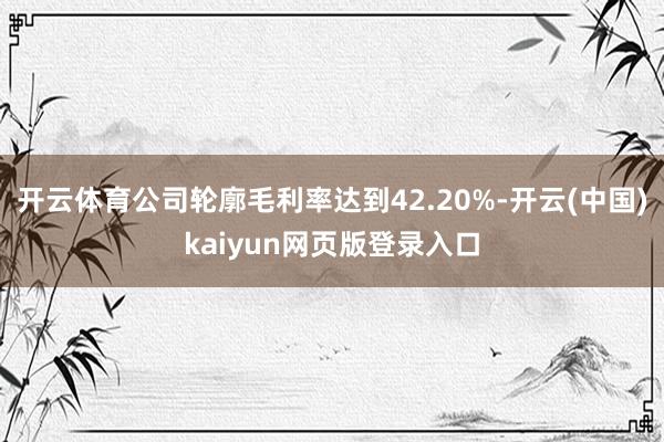 开云体育公司轮廓毛利率达到42.20%-开云(中国)kaiyun网页版登录入口