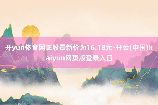 开yun体育网正股最新价为16.18元-开云(中国)kaiyun网页版登录入口