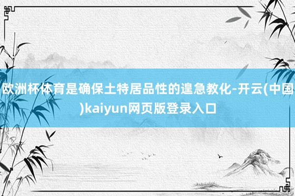 欧洲杯体育是确保土特居品性的遑急教化-开云(中国)kaiyun网页版登录入口