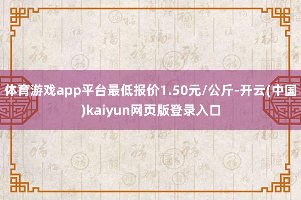 体育游戏app平台最低报价1.50元/公斤-开云(中国)kaiyun网页版登录入口