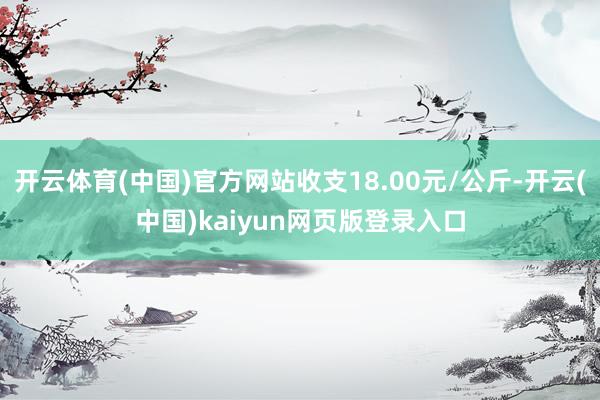 开云体育(中国)官方网站收支18.00元/公斤-开云(中国)kaiyun网页版登录入口