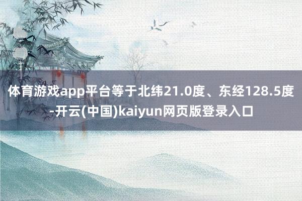 体育游戏app平台等于北纬21.0度、东经128.5度-开云(中国)kaiyun网页版登录入口