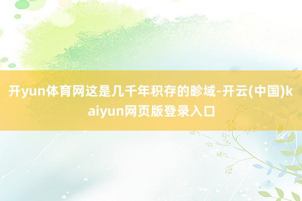 开yun体育网这是几千年积存的畛域-开云(中国)kaiyun网页版登录入口