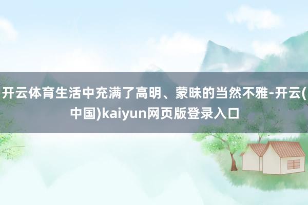 开云体育生活中充满了高明、蒙昧的当然不雅-开云(中国)kaiyun网页版登录入口