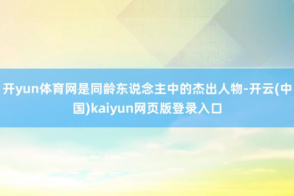 开yun体育网是同龄东说念主中的杰出人物-开云(中国)kaiyun网页版登录入口