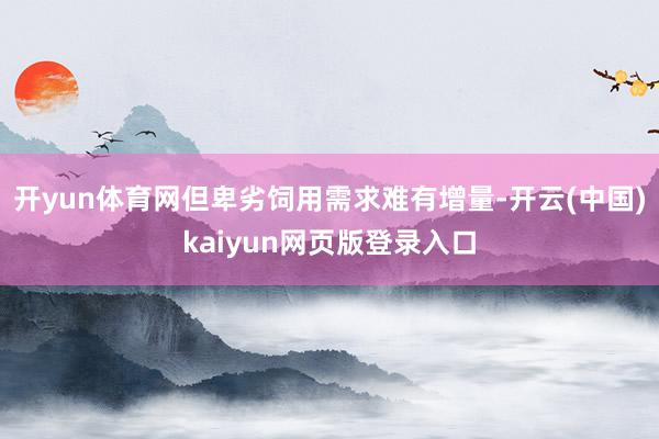 开yun体育网但卑劣饲用需求难有增量-开云(中国)kaiyun网页版登录入口