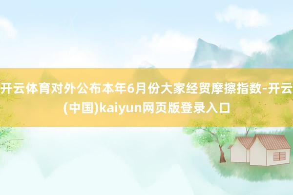 开云体育对外公布本年6月份大家经贸摩擦指数-开云(中国)kaiyun网页版登录入口