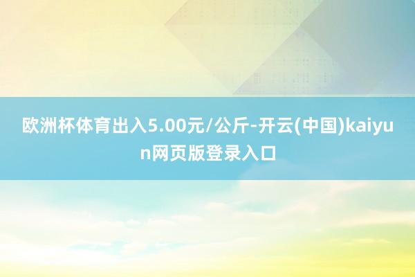 欧洲杯体育出入5.00元/公斤-开云(中国)kaiyun网页版登录入口